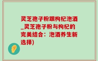 灵芝孢子粉跟枸杞泡酒_灵芝孢子粉与枸杞的完美结合：泡酒养生新选择)