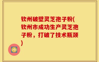 钦州破壁灵芝孢子粉(钦州市成功生产灵芝孢子粉，打破了技术瓶颈)