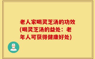 老人家喝灵芝汤的功效(喝灵芝汤的益处：老年人可获得健康好处)