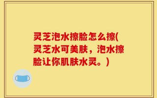 灵芝泡水擦脸怎么擦(灵芝水可美肤，泡水擦脸让你肌肤水灵。)