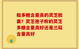 粗多糖含量高的灵芝胶囊？灵芝孢子粉的灵芝多糖含量高好还是三萜含量高好