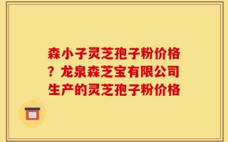 森小子灵芝孢子粉价格？龙泉森芝宝有限公司生产的灵芝孢子粉价格