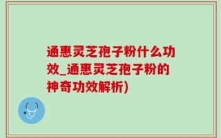 通惠灵芝孢子粉什么功效_通惠灵芝孢子粉的神奇功效解析)
