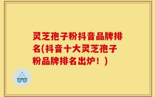 灵芝孢子粉抖音品牌排名(抖音十大灵芝孢子粉品牌排名出炉！)
