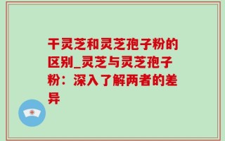 干灵芝和灵芝孢子粉的区别_灵芝与灵芝孢子粉：深入了解两者的差异