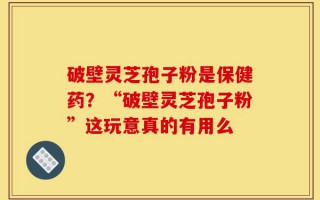 破壁灵芝孢子粉是保健药？“破壁灵芝孢子粉”这玩意真的有用么