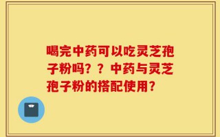 喝完中药可以吃灵芝孢子粉吗？？中药与灵芝孢子粉的搭配使用？