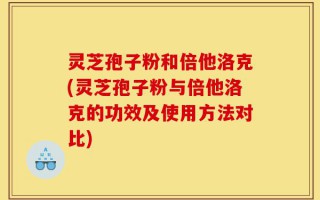 灵芝孢子粉和倍他洛克(灵芝孢子粉与倍他洛克的功效及使用方法对比)