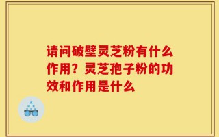 请问破壁灵芝粉有什么作用？灵芝孢子粉的功效和作用是什么