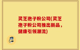灵芝孢子粉公司(灵芝孢子粉公司推出新品，健康引领潮流)
