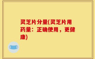 灵芝片分量(灵芝片用药量：正确使用，更健康)