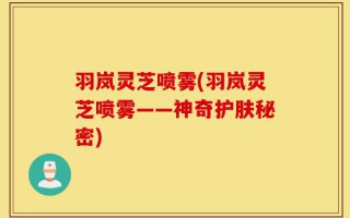 羽岚灵芝喷雾(羽岚灵芝喷雾——神奇护肤秘密)