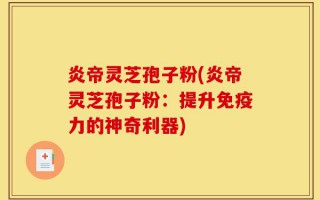炎帝灵芝孢子粉(炎帝灵芝孢子粉：提升免疫力的神奇利器)