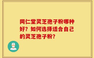 同仁堂灵芝孢子粉哪种好？如何选择适合自己的灵芝孢子粉？