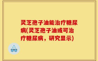 灵芝孢子油能治疗糖尿病(灵芝孢子油或可治疗糖尿病，研究显示)