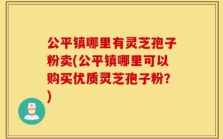 公平镇哪里有灵芝孢子粉卖(公平镇哪里可以购买优质灵芝孢子粉？)