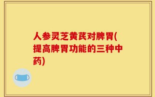 人参灵芝黄芪对脾胃(提高脾胃功能的三种中药)