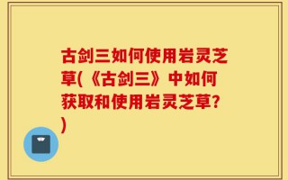 古剑三如何使用岩灵芝草(《古剑三》中如何获取和使用岩灵芝草？)