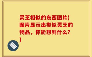 灵芝相似的东西图片(图片显示出类似灵芝的物品，你能想到什么？)