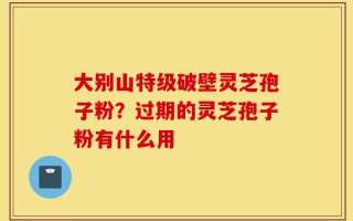 大别山特级破壁灵芝孢子粉？过期的灵芝孢子粉有什么用