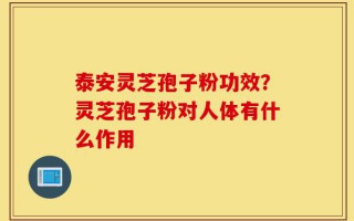 泰安灵芝孢子粉功效？灵芝孢子粉对人体有什么作用