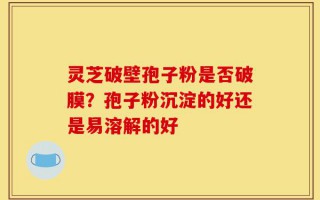 灵芝破壁孢子粉是否破膜？孢子粉沉淀的好还是易溶解的好