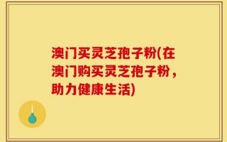 澳门买灵芝孢子粉(在澳门购买灵芝孢子粉，助力健康生活)