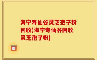 海宁寿仙谷灵芝孢子粉回收(海宁寿仙谷回收灵芝孢子粉)
