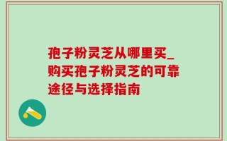 孢子粉灵芝从哪里买_购买孢子粉灵芝的可靠途径与选择指南