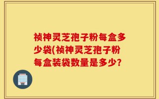 祯神灵芝孢子粉每盒多少袋(祯神灵芝孢子粉每盒装袋数量是多少？