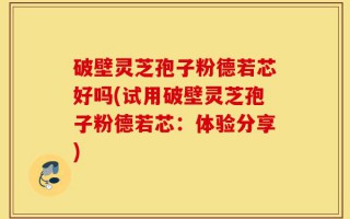 破壁灵芝孢子粉德若芯好吗(试用破壁灵芝孢子粉德若芯：体验分享)