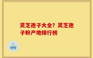 灵芝孢子大全？灵芝孢子粉产地排行榜