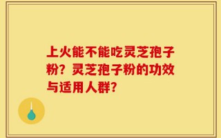上火能不能吃灵芝孢子粉？灵芝孢子粉的功效与适用人群？