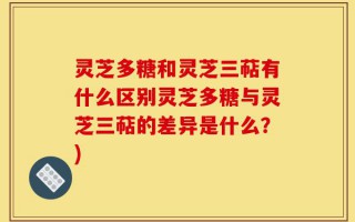 灵芝多糖和灵芝三萜有什么区别灵芝多糖与灵芝三萜的差异是什么？)