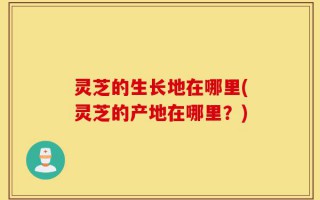 灵芝的生长地在哪里(灵芝的产地在哪里？)