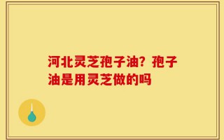 河北灵芝孢子油？孢子油是用灵芝做的吗
