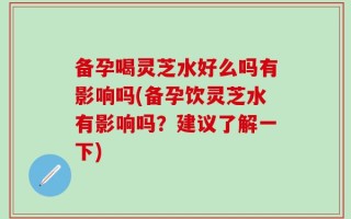 备孕喝灵芝水好么吗有影响吗(备孕饮灵芝水有影响吗？建议了解一下)