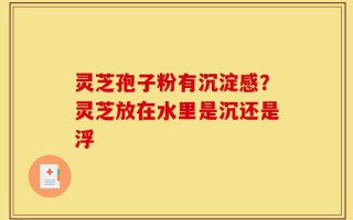 灵芝孢子粉有沉淀感？灵芝放在水里是沉还是浮