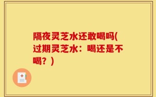 隔夜灵芝水还敢喝吗(过期灵芝水：喝还是不喝？)