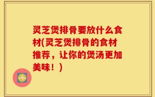 灵芝煲排骨要放什么食材(灵芝煲排骨的食材推荐，让你的煲汤更加美味！)