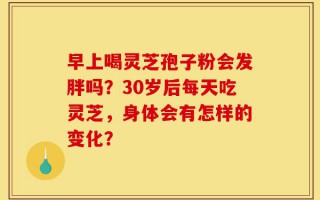 早上喝灵芝孢子粉会发胖吗？30岁后每天吃灵芝，身体会有怎样的变化？