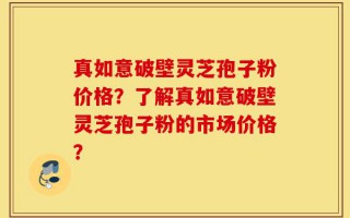 真如意破壁灵芝孢子粉价格？了解真如意破壁灵芝孢子粉的市场价格？