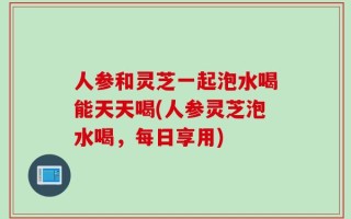 人参和灵芝一起泡水喝能天天喝(人参灵芝泡水喝，每日享用)