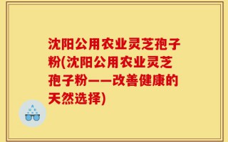 沈阳公用农业灵芝孢子粉(沈阳公用农业灵芝孢子粉——改善健康的天然选择)