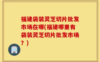 福建袋装灵芝切片批发市场在哪(福建哪里有袋装灵芝切片批发市场？)
