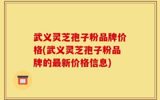 武义灵芝孢子粉品牌价格(武义灵芝孢子粉品牌的最新价格信息)