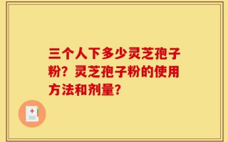 三个人下多少灵芝孢子粉？灵芝孢子粉的使用方法和剂量？