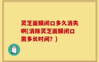 灵芝面膜闭口多久消失啊(消除灵芝面膜闭口需多长时间？)