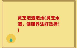 灵芝泡酒泡水(灵芝水酒，健康养生好选择！)