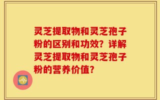 灵芝提取物和灵芝孢子粉的区别和功效？详解灵芝提取物和灵芝孢子粉的营养价值？